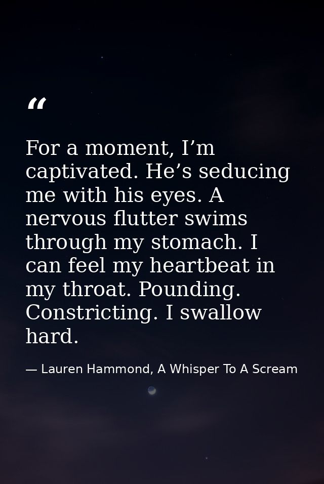 For a moment, I’m captivated. He’s seducing me with his eyes. A nervous flutter swims through my stomach. I can feel my  — Lauren Hammond, A Whisper To A Scream