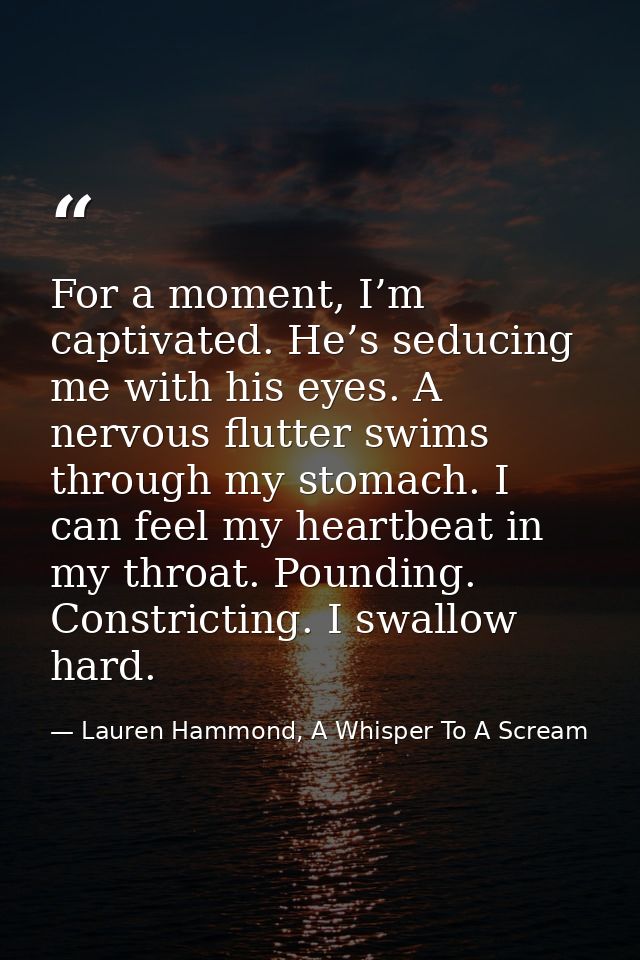 For a moment, I’m captivated. He’s seducing me with his eyes. A nervous flutter swims through my stomach. I can feel my  — Lauren Hammond, A Whisper To A Scream