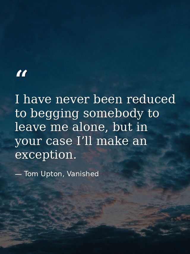 I have never been reduced to begging somebody to leave me alone, but in your case I’ll make an exception. — Tom Upton, Vanished