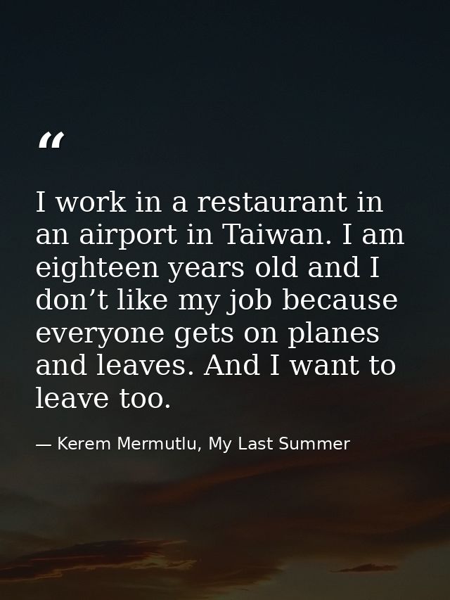 I work in a restaurant in an airport in Taiwan. I am eighteen years old and I don’t like my job because everyone gets on — Kerem Mermutlu, My Last Summer