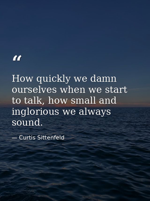 How quickly we damn ourselves when we start to talk, how small and inglorious we always sound. — Curtis Sittenfeld