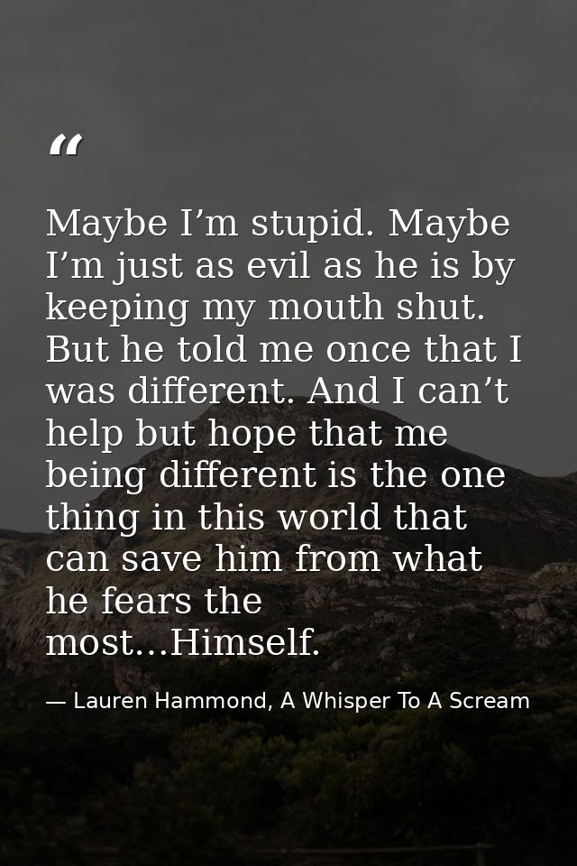 Maybe I’m stupid. Maybe I’m just as evil as he is by keeping my mouth shut. But he told me once that I was different. An — Lauren Hammond, A Whisper To A Scream