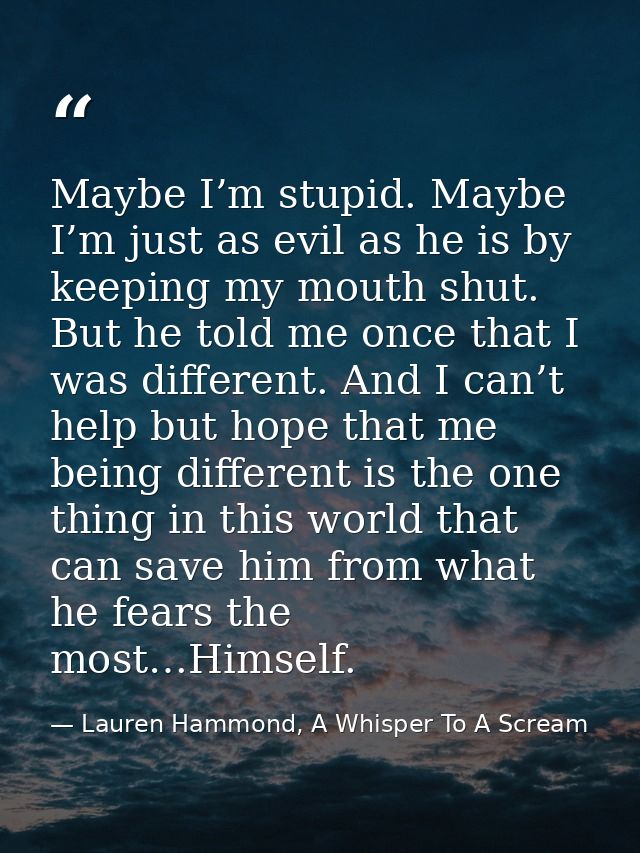Maybe I’m stupid. Maybe I’m just as evil as he is by keeping my mouth shut. But he told me once that I was different. An — Lauren Hammond, A Whisper To A Scream