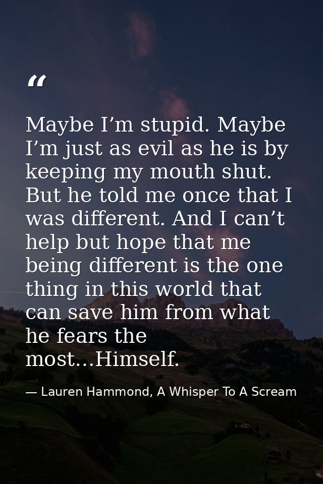 Maybe I’m stupid. Maybe I’m just as evil as he is by keeping my mouth shut. But he told me once that I was different. An — Lauren Hammond, A Whisper To A Scream