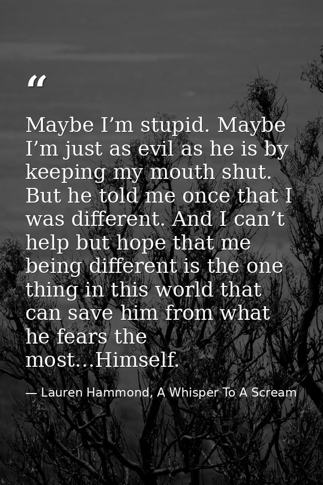 Maybe I’m stupid. Maybe I’m just as evil as he is by keeping my mouth shut. But he told me once that I was different. An — Lauren Hammond, A Whisper To A Scream