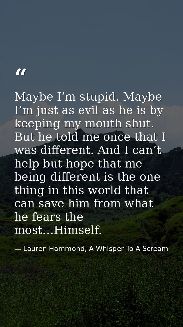 Maybe I’m stupid. Maybe I’m just as evil as he is by keeping my mouth shut. But he told me once that I was different. An — Lauren Hammond, A Whisper To A Scream