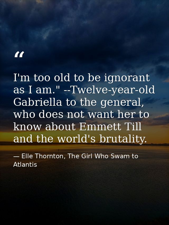 I'm too old to be ignorant as I am." --Twelve-year-old Gabriella to the general, who does not want her to know about Emm — Elle Thornton, The Girl Who Swam to Atlantis