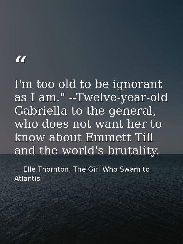 I'm too old to be ignorant as I am." --Twelve-year-old Gabriella to the general, who does not want her to know about Emm — Elle Thornton, The Girl Who Swam to Atlantis