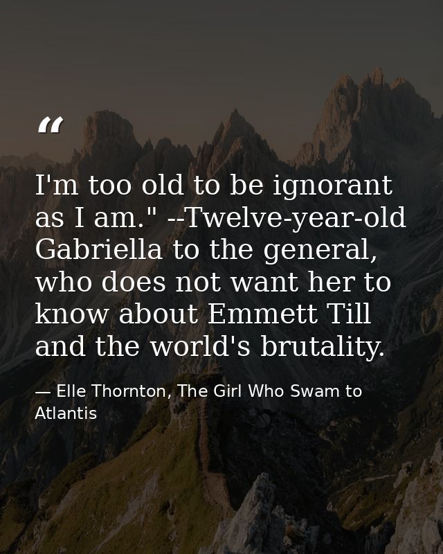 I'm too old to be ignorant as I am." --Twelve-year-old Gabriella to the general, who does not want her to know about Emm — Elle Thornton, The Girl Who Swam to Atlantis