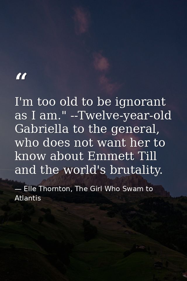 I'm too old to be ignorant as I am." --Twelve-year-old Gabriella to the general, who does not want her to know about Emm — Elle Thornton, The Girl Who Swam to Atlantis