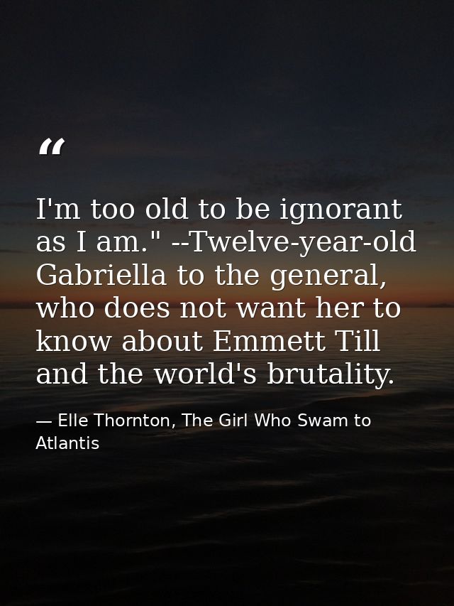 I'm too old to be ignorant as I am." --Twelve-year-old Gabriella to the general, who does not want her to know about Emm — Elle Thornton, The Girl Who Swam to Atlantis
