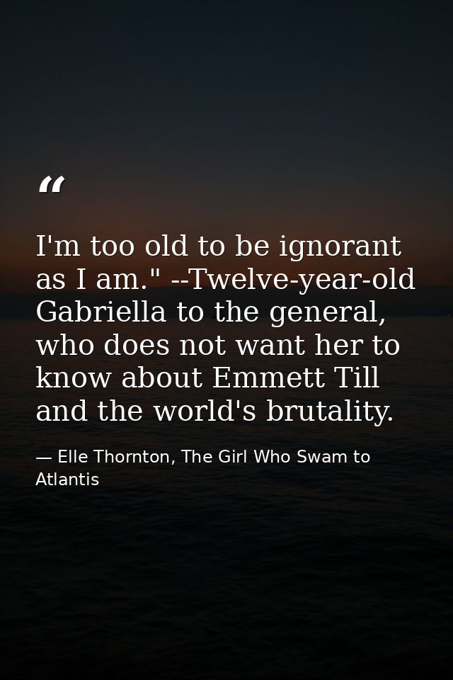 I'm too old to be ignorant as I am." --Twelve-year-old Gabriella to the general, who does not want her to know about Emm — Elle Thornton, The Girl Who Swam to Atlantis