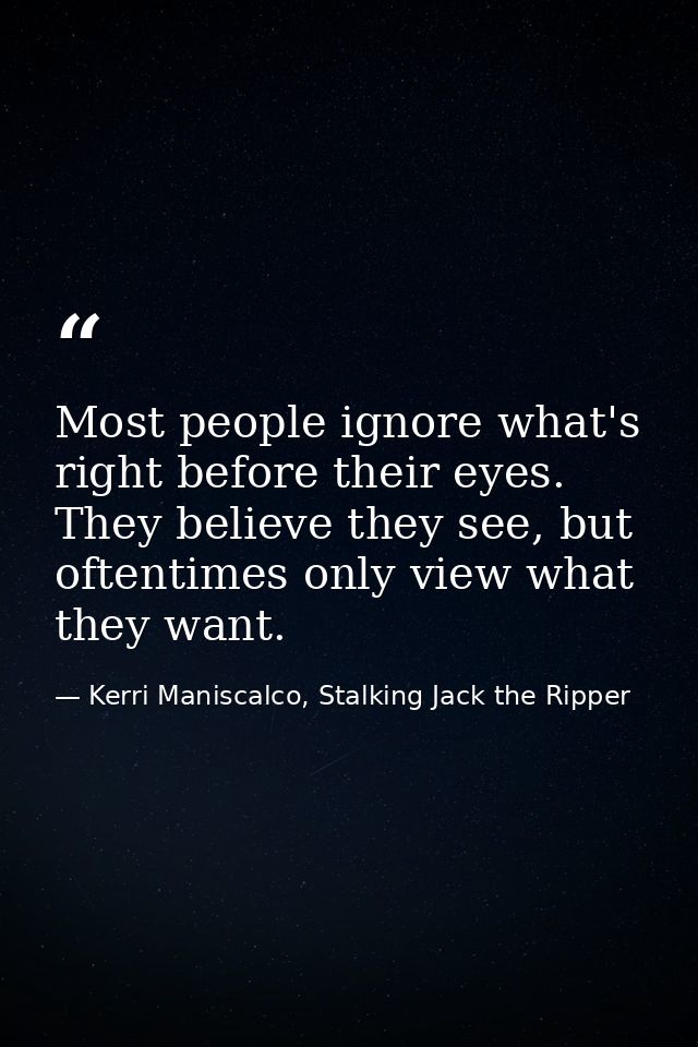 Most people ignore what's right before their eyes. They believe they see, but oftentimes only view what they want. — Kerri Maniscalco, Stalking Jack the Ripper