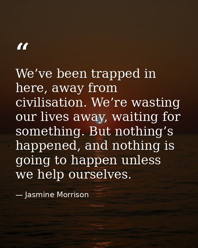 We’ve been trapped in here, away from civilisation. We’re wasting our lives away, waiting for something. But nothing’s h — Jasmine Morrison