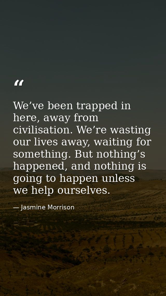 We’ve been trapped in here, away from civilisation. We’re wasting our lives away, waiting for something. But nothing’s h — Jasmine Morrison