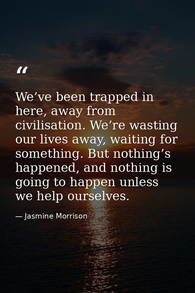 We’ve been trapped in here, away from civilisation. We’re wasting our lives away, waiting for something. But nothing’s h — Jasmine Morrison