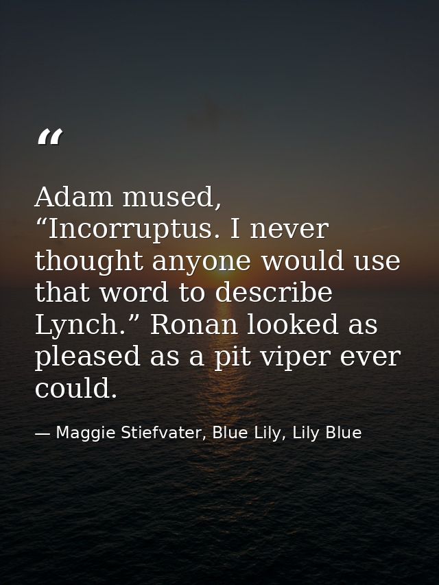 Adam mused, “Incorruptus. I never thought anyone would use that word to describe Lynch.” Ronan looked as pleased as a pi — Maggie Stiefvater, Blue Lily, Lily Blue