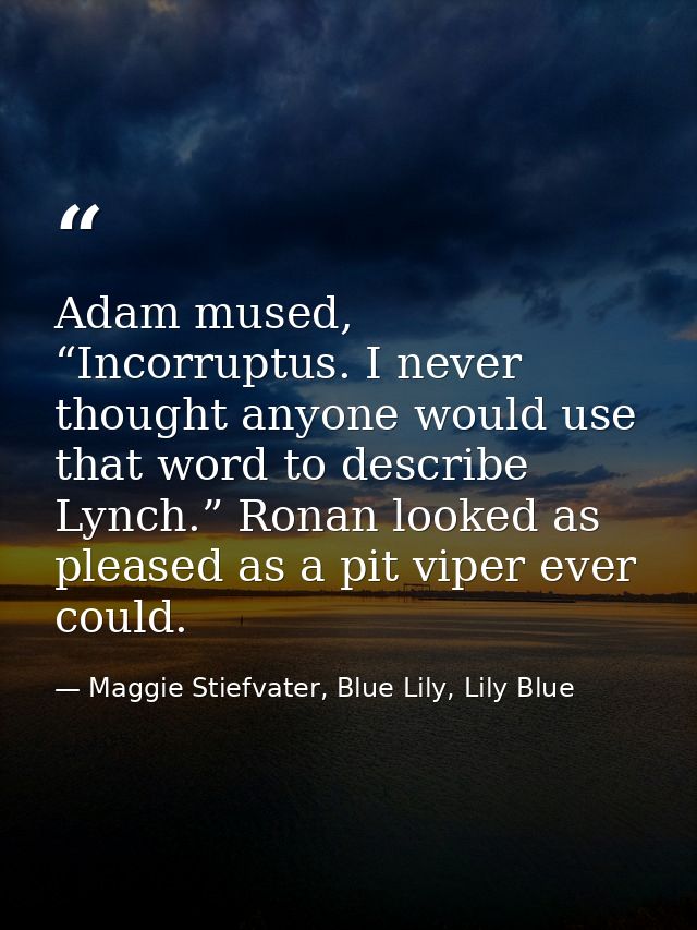 Adam mused, “Incorruptus. I never thought anyone would use that word to describe Lynch.” Ronan looked as pleased as a pi — Maggie Stiefvater, Blue Lily, Lily Blue