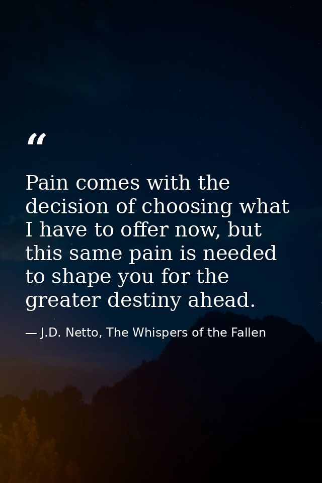Pain comes with the decision of choosing what I have to offer now, but this same pain is needed to shape you for the gre — J.D. Netto, The Whispers of the Fallen