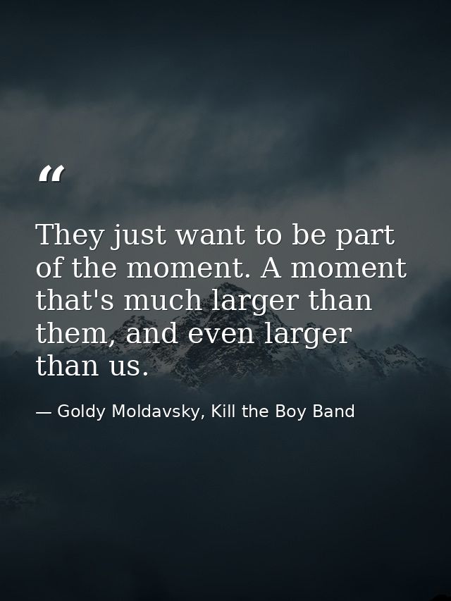 They just want to be part of the moment. A moment that's much larger than them, and even larger than us. — Goldy Moldavsky, Kill the Boy Band