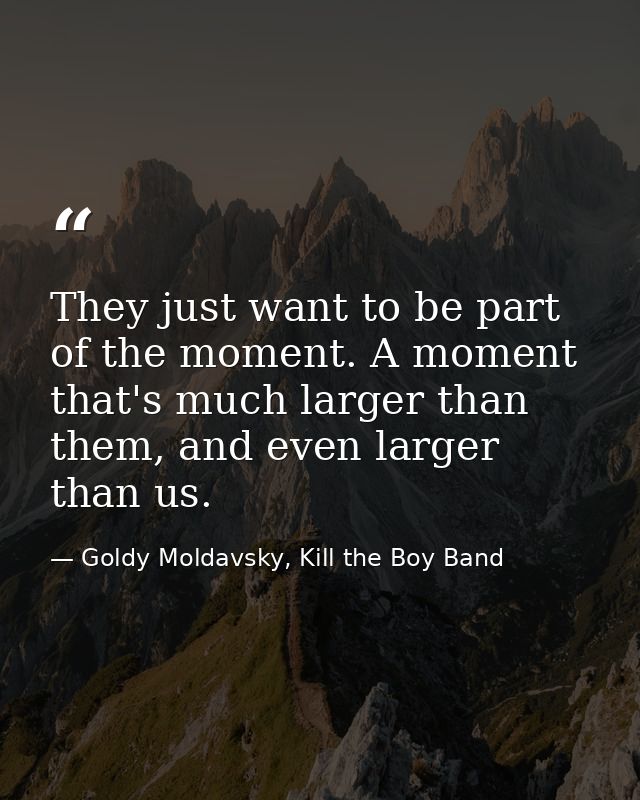 They just want to be part of the moment. A moment that's much larger than them, and even larger than us. — Goldy Moldavsky, Kill the Boy Band
