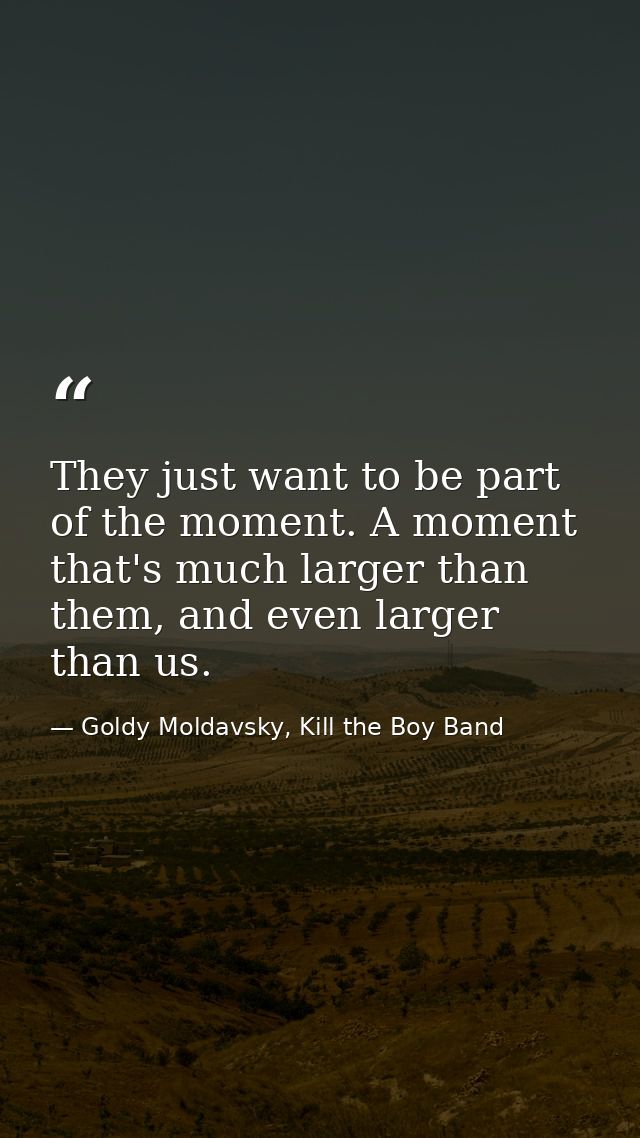They just want to be part of the moment. A moment that's much larger than them, and even larger than us. — Goldy Moldavsky, Kill the Boy Band