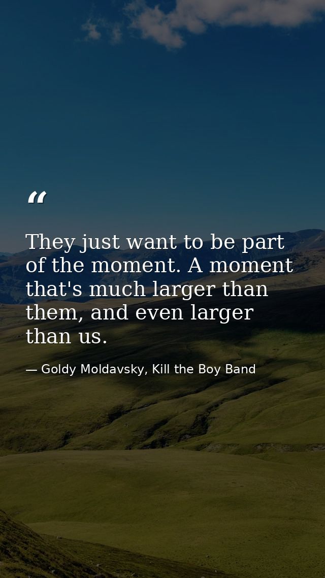 They just want to be part of the moment. A moment that's much larger than them, and even larger than us. — Goldy Moldavsky, Kill the Boy Band
