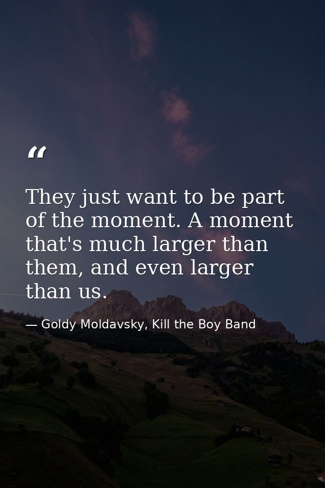 They just want to be part of the moment. A moment that's much larger than them, and even larger than us. — Goldy Moldavsky, Kill the Boy Band