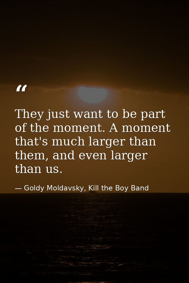 They just want to be part of the moment. A moment that's much larger than them, and even larger than us. — Goldy Moldavsky, Kill the Boy Band