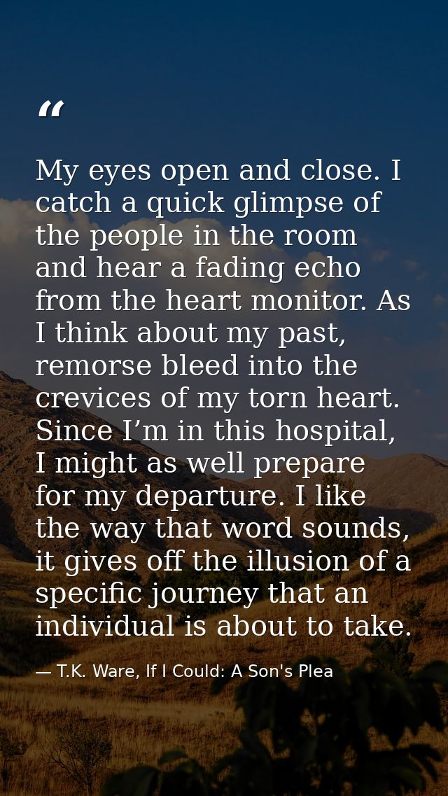 My eyes open and close. I catch a quick glimpse of the people in the room and hear a fading echo from the heart monitor. — T.K. Ware, If I Could: A Son's Plea