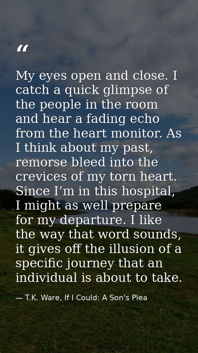 My eyes open and close. I catch a quick glimpse of the people in the room and hear a fading echo from the heart monitor. — T.K. Ware, If I Could: A Son's Plea