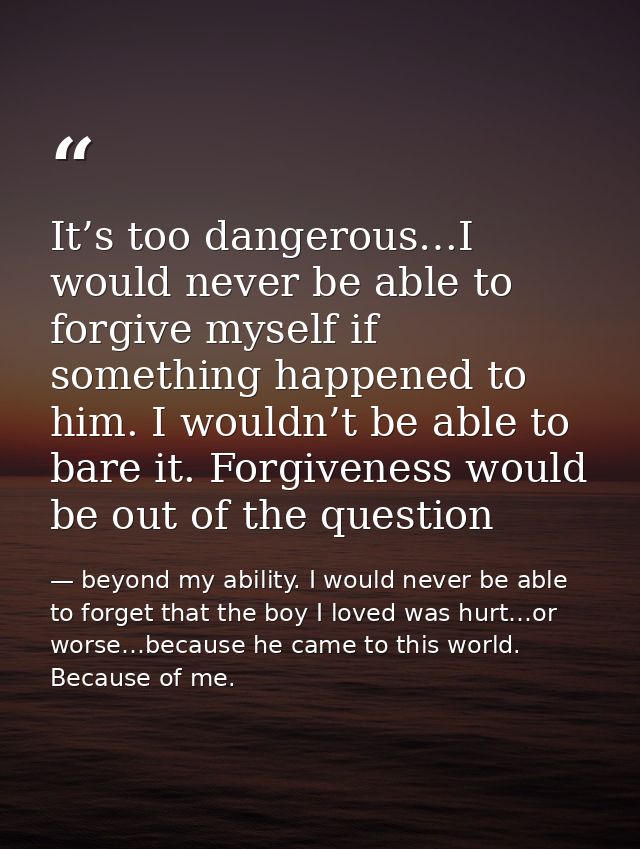 It’s too dangerous…I would never be able to forgive myself if something happened to him. I wouldn’t be able to bare it.  — beyond my ability. I would never be able to forget that the boy I loved was hurt…or worse…because he came to this world. Because of me.