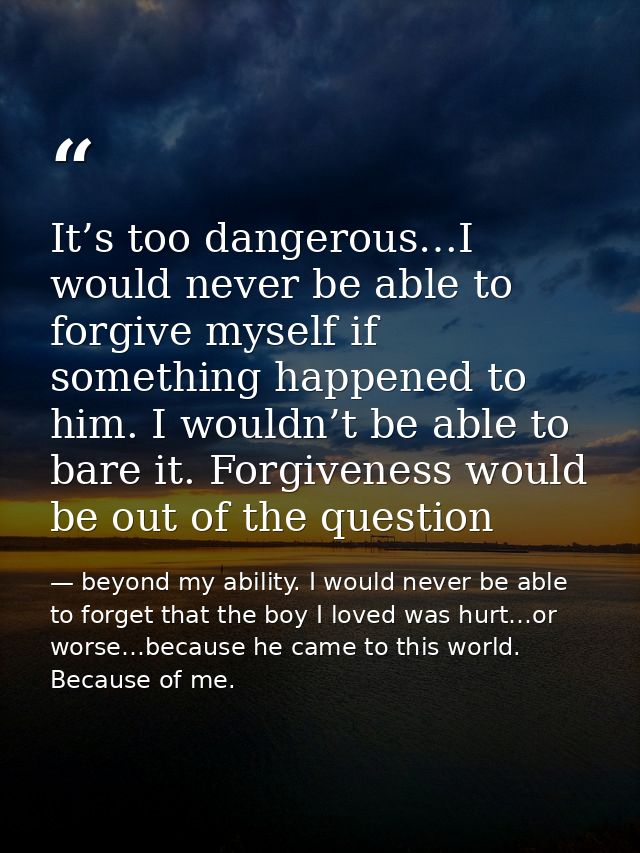 It’s too dangerous…I would never be able to forgive myself if something happened to him. I wouldn’t be able to bare it.  — beyond my ability. I would never be able to forget that the boy I loved was hurt…or worse…because he came to this world. Because of me.