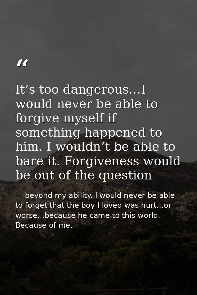 It’s too dangerous…I would never be able to forgive myself if something happened to him. I wouldn’t be able to bare it.  — beyond my ability. I would never be able to forget that the boy I loved was hurt…or worse…because he came to this world. Because of me.