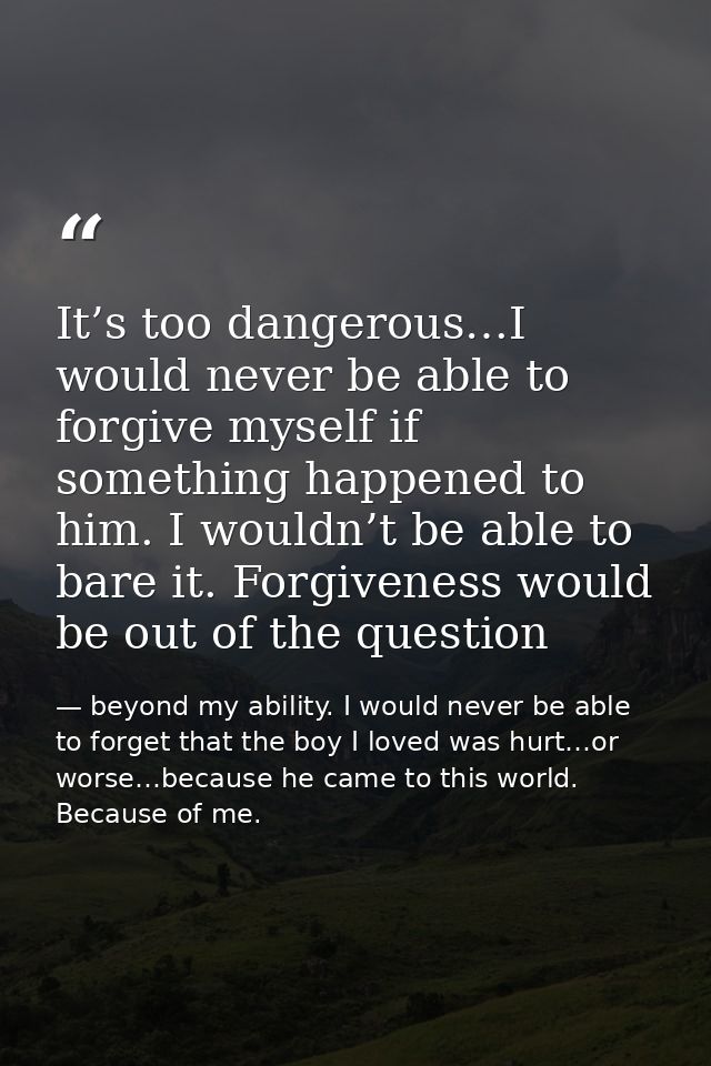 It’s too dangerous…I would never be able to forgive myself if something happened to him. I wouldn’t be able to bare it.  — beyond my ability. I would never be able to forget that the boy I loved was hurt…or worse…because he came to this world. Because of me.