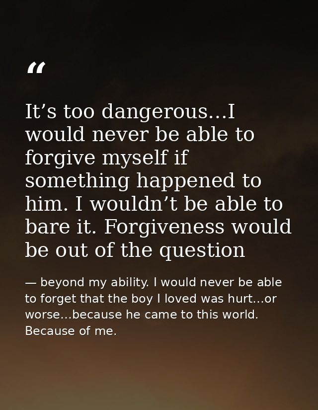 It’s too dangerous…I would never be able to forgive myself if something happened to him. I wouldn’t be able to bare it.  — beyond my ability. I would never be able to forget that the boy I loved was hurt…or worse…because he came to this world. Because of me.