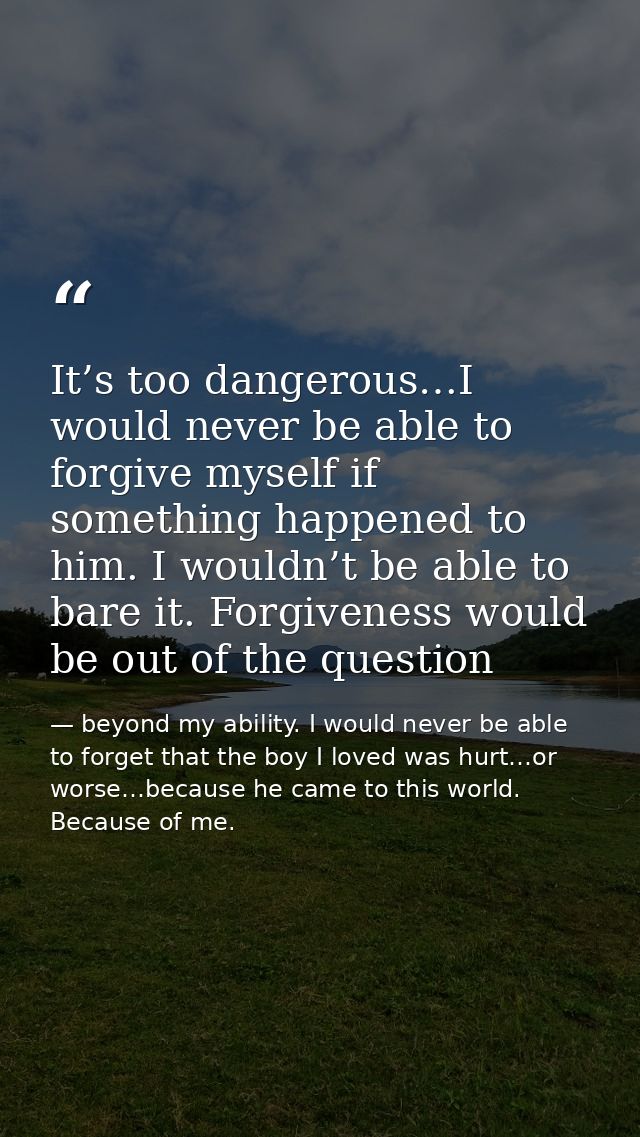 It’s too dangerous…I would never be able to forgive myself if something happened to him. I wouldn’t be able to bare it.  — beyond my ability. I would never be able to forget that the boy I loved was hurt…or worse…because he came to this world. Because of me.