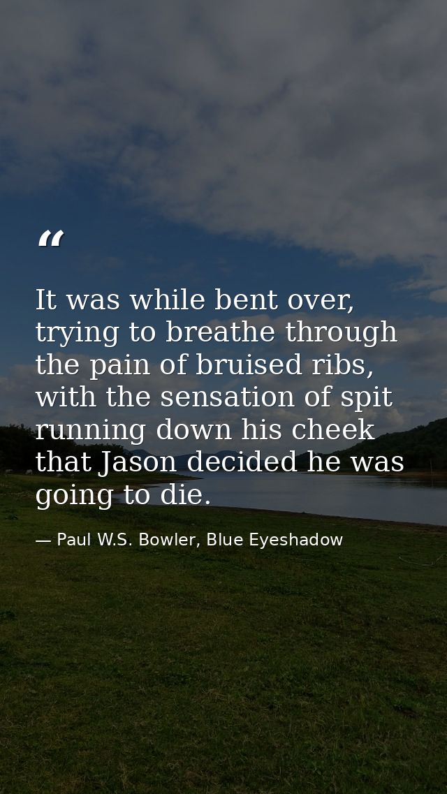 It was while bent over, trying to breathe through the pain of bruised ribs, with the sensation of spit running down his  — Paul W.S. Bowler, Blue Eyeshadow