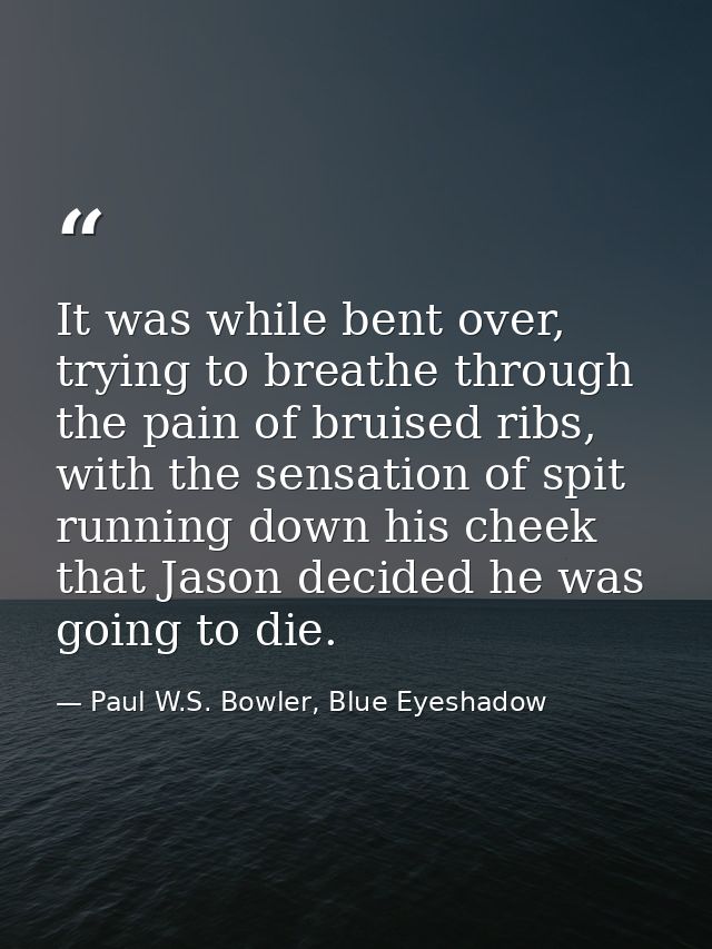 It was while bent over, trying to breathe through the pain of bruised ribs, with the sensation of spit running down his  — Paul W.S. Bowler, Blue Eyeshadow
