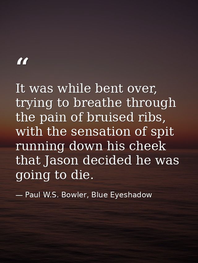 It was while bent over, trying to breathe through the pain of bruised ribs, with the sensation of spit running down his  — Paul W.S. Bowler, Blue Eyeshadow