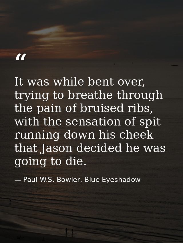 It was while bent over, trying to breathe through the pain of bruised ribs, with the sensation of spit running down his  — Paul W.S. Bowler, Blue Eyeshadow