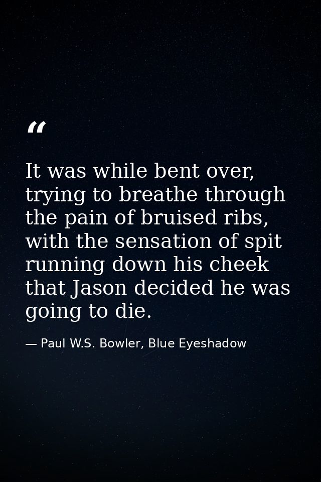 It was while bent over, trying to breathe through the pain of bruised ribs, with the sensation of spit running down his  — Paul W.S. Bowler, Blue Eyeshadow