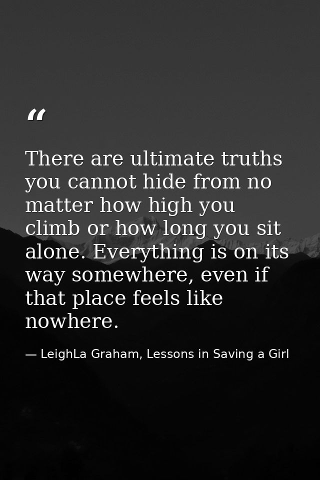 There are ultimate truths you cannot hide from no matter how high you climb or how long you sit alone. Everything is on  — LeighLa Graham, Lessons in Saving a Girl