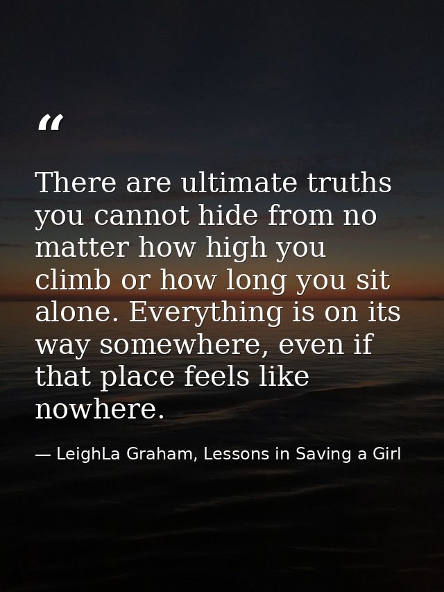 There are ultimate truths you cannot hide from no matter how high you climb or how long you sit alone. Everything is on  — LeighLa Graham, Lessons in Saving a Girl