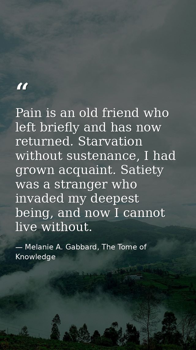 Pain is an old friend who left briefly and has now returned. Starvation without sustenance, I had grown acquaint. Satiet — Melanie A. Gabbard, The Tome of Knowledge