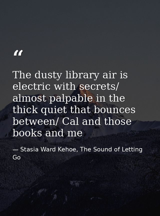 The dusty library air is electric with secrets/ almost palpable in the thick quiet that bounces between/ Cal and those b — Stasia Ward Kehoe, The Sound of Letting Go