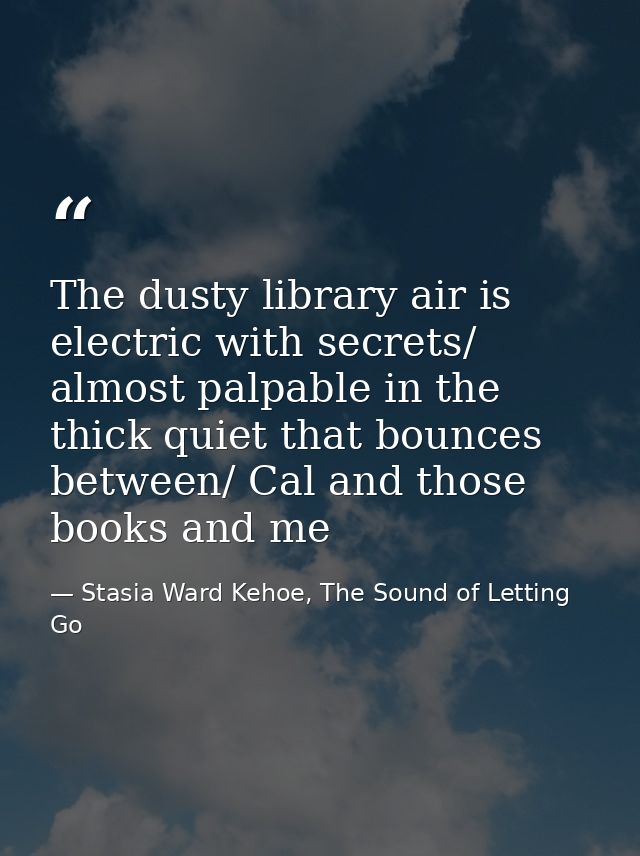 The dusty library air is electric with secrets/ almost palpable in the thick quiet that bounces between/ Cal and those b — Stasia Ward Kehoe, The Sound of Letting Go
