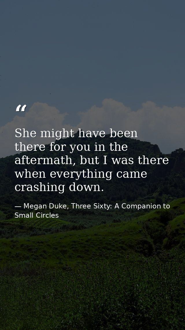 She might have been there for you in the aftermath, but I was there when everything came crashing down. — Megan Duke, Three Sixty: A Companion to Small Circles