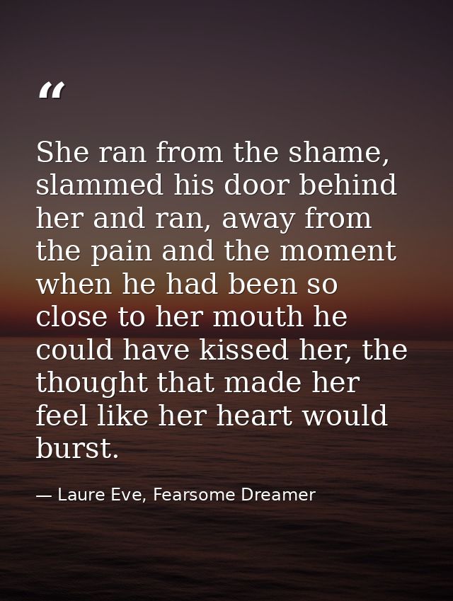 She ran from the shame, slammed his door behind her and ran, away from the pain and the moment when he had been so close — Laure Eve, Fearsome Dreamer
