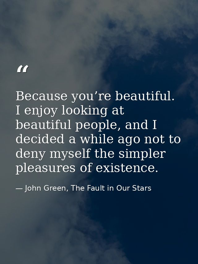 Because you’re beautiful. I enjoy looking at beautiful people, and I decided a while ago not to deny myself the simpler  — John Green, The Fault in Our Stars